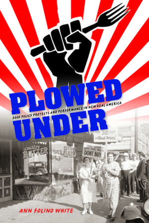 Plowed Under – Food Policy Protests and Performance in New Deal America de Ann Folino White