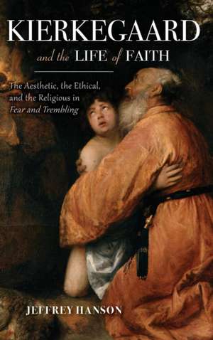 Kierkegaard and the Life of Faith – The Aesthetic, the Ethical, and the Religious in Fear and Trembling de Jeffrey A. Hanson