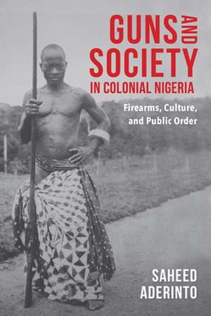 Guns and Society in Colonial Nigeria – Firearms, Culture, and Public Order de Saheed Aderinto