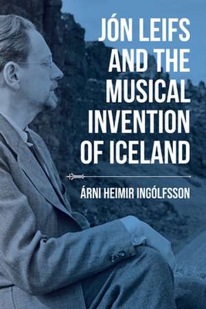 Jón Leifs and the Musical Invention of Iceland de Árni Heimir Ingólfsson