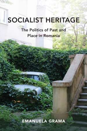 Socialist Heritage – The Politics of Past and Place in Romania de Emanuela Grama