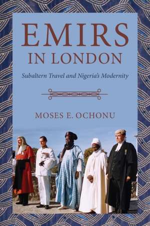 Emirs in London – Subaltern Travel and Nigeria`s Modernity de Moses E. Ochonu