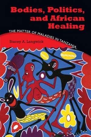 Bodies, Politics, and African Healing – The Matter of Maladies in Tanzania de Stacey A. Langwick