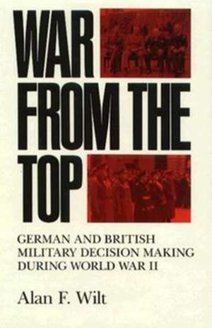 War from the Top – German and British Military Decision Making during World War II de Alan F. Wilt