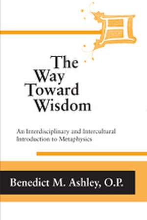 Way Toward Wisdom, The – An Interdisciplinary and Intercultural Introduction to Metaphysics de Benedict M. Ashley O.p.