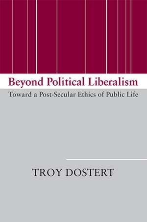 Beyond Political Liberalism – Toward a Post–Secular Ethics of Public Life de Troy Dostert