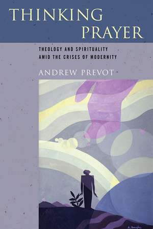 Thinking Prayer – Theology and Spirituality amid the Crises of Modernity de Andrew Prevot