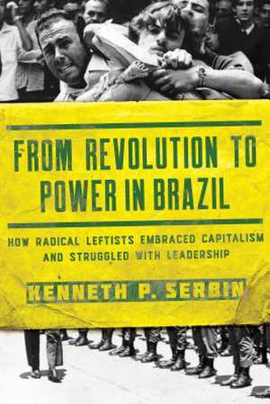 From Revolution to Power in Brazil – How Radical Leftists Embraced Capitalism and Struggled with Leadership de Kenneth P. Serbin