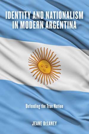 Identity and Nationalism in Modern Argentina – Defending the True Nation de Jeane Delaney