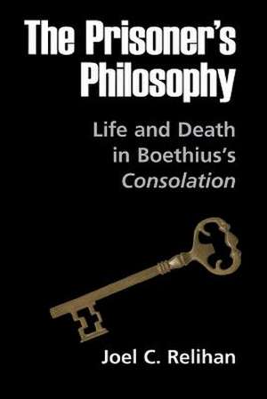 The Prisoner`s Philosophy – Life and Death in Boethius`s Consolation de Joel C. Relihan