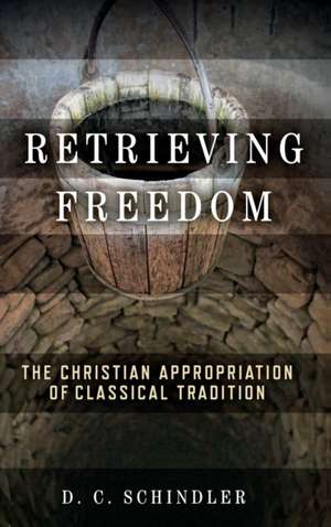 Retrieving Freedom – The Christian Appropriation of Classical Tradition de D. C. Schindler