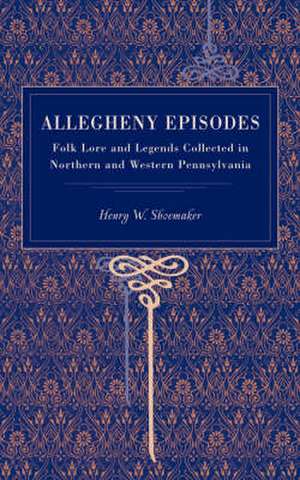 Allegheny Episodes – Folk Lore and Legends Collected in Northern and Western Pennsylvania de Henry W. Shoemaker