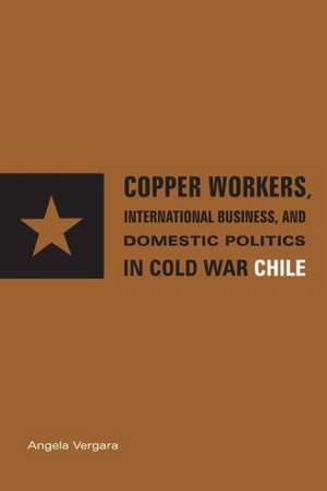 Copper Workers, International Business, and Domestic Politics in Cold War Chile de Angela Vergara