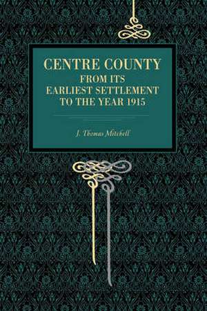 Centre County – From Its Earliest Settlement to the Year 1915 de J. Thomas Mitchell