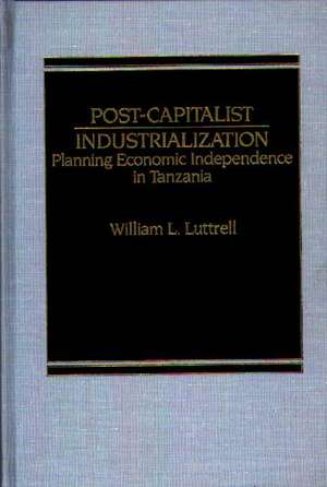 Post-Capitalist Industrialization: Planning Economic Independence in Tanzania de William Luttrell