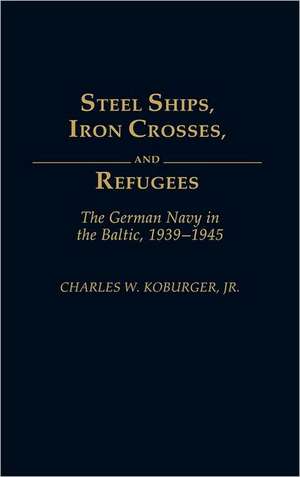 Steel Ships, Iron Crosses, and Refugees: The German Navy in the Baltic, 1939-1945 de Jr. Koburger, Charles W.