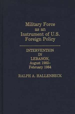 Military Force as an Instrument of U.S. Foreign Policy: Intervention in Lebanon, August 1982-February 1984 de Ralph A. Hallenbeck