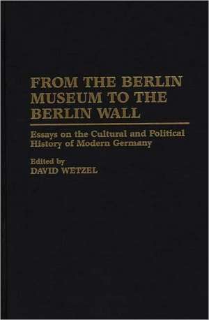 From the Berlin Museum to the Berlin Wall: Essays on the Cultural and Political History of Modern Germany de Dr. David Wetzel