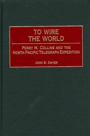 To Wire the World: Perry M. Collins and the North Pacific Telegraph Expedition de John B. Dwyer