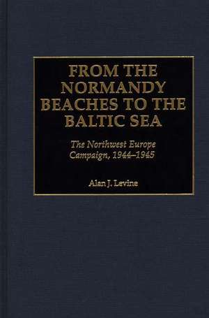 From the Normandy Beaches to the Baltic Sea: The Northwest Europe Campaign, 1944-1945 de Alan Levine