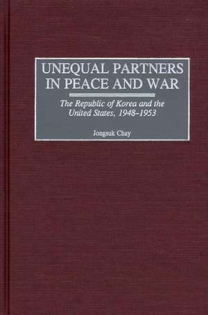 Unequal Partners in Peace and War: The Republic of Korea and the United States, 1948-1953 de Jongsuk Chay