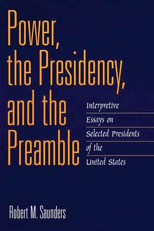 Power, the Presidency, and the Preamble: Interpretive Essays on Selected Presidents of the United States de Robert M. Saunders