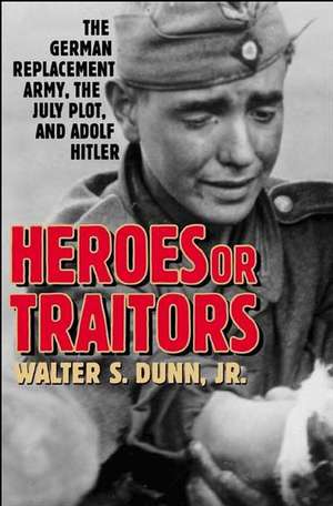 Heroes or Traitors: The German Replacement Army, the July Plot, and Adolf Hitler de Walter S. Dunn Jr.