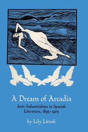 A Dream of Arcadia: Anti-Industrialism in Spanish LIterature, 1895–1905 de Lily Litvak