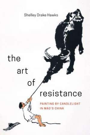 The Art of Resistance – Painting by Candlelight in Mao′s China de Shelley Drake Hawks