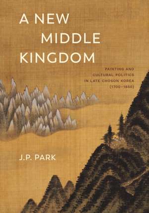 A New Middle Kingdom – Painting and Cultural Politics in Late Chosen Korea (1700–1850) de J. P. Park