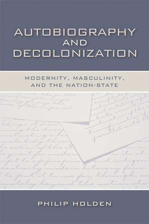 Autobiography and Decolonization: Modernity, Masculinity, and the Nation-State de Philip Holden