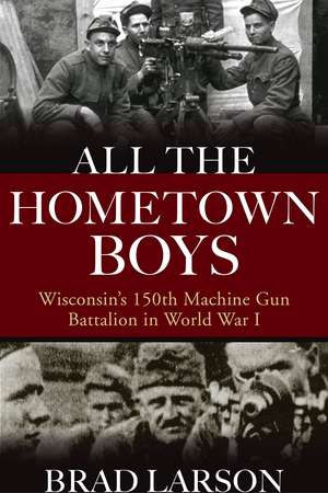 All the Hometown Boys: Wisconsin's 150th Machine Gun Battalion in World War I de Brad Larson