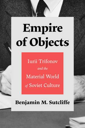 Empire of Objects: Iurii Trifonov and the Material World of Soviet Culture de Benjamin M. Sutcliffe