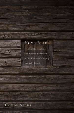 Home Rule: Households, Manhood, and National Expansion on the Eighteenth-Century Kentucky Frontier de Honor Sachs
