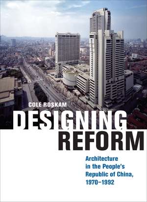 Designing Reform: Architecture in the People’s Republic of China, 1970–1992 de Cole Roskam