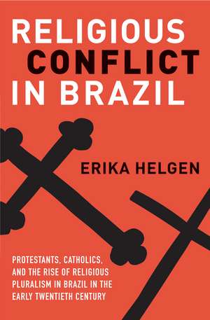 Religious Conflict in Brazil: Protestants, Catholics, and the Rise of Religious Pluralism in the Early Twentieth Century de Erika Helgen