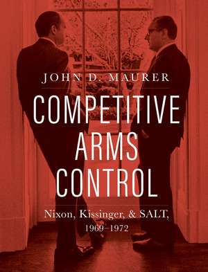 Competitive Arms Control: Nixon, Kissinger, and SALT, 1969-1972 de John D. Maurer