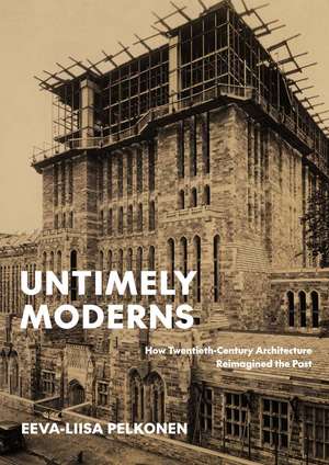 Untimely Moderns: How Twentieth-Century Architecture Reimagined the Past de Eeva-Liisa Pelkonen