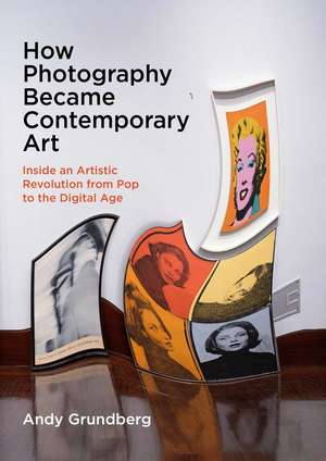 How Photography Became Contemporary Art: Inside an Artistic Revolution from Pop to the Digital Age de Andy Grundberg