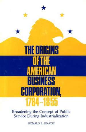 The Origins of the American Business Corporation, 1784-1855: Broadening the Concept of Public Service During Industrialization de Ronald E. Seavoy