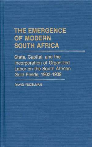 The Emergence of Modern South Africa: State, Capital, and the Incorporation of Organized Labor on the South African Gold Fields, 1902-1939 de David Yudelman