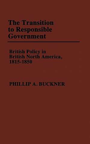 The Transition to Responsible Government: British Policy in British North America, 1815-1850 de Phillip A. Buckner