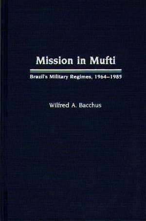 Mission in Mufti: Brazil's Military Regimes, 1964-1985 de Wilfred A. Bacchus