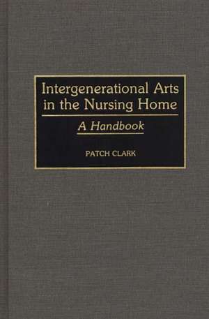 Intergenerational Arts in the Nursing Home: A Handbook de Patricia A. Clark