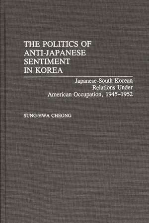 The Politics of Anti-Japanese Sentiment in Korea: Japanese-South Korean Relations Under American Occupation, 1945-1952 de Sung-Hwa Cheong