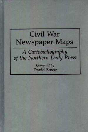 Civil War Newspaper Maps: A Cartobibliography of the Northern Daily Press de David Bosse