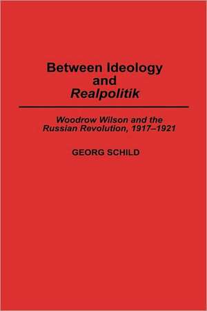 Between Ideology and Realpolitik: Woodrow Wilson and the Russian Revolution, 1917-1921 de Georg M Schild