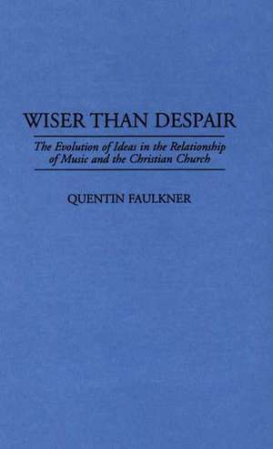 Wiser Than Despair: The Evolution of Ideas in the Relationship of Music and the Christian Church de Quentin Faulkner