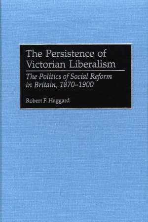 The Persistence of Victorian Liberalism: The Politics of Social Reform in Britain, 1870-1900 de Robert F. Haggard