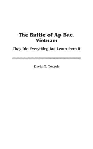 The Battle of Ap Bac, Vietnam: They Did Everything but Learn from It de David M. Toczek